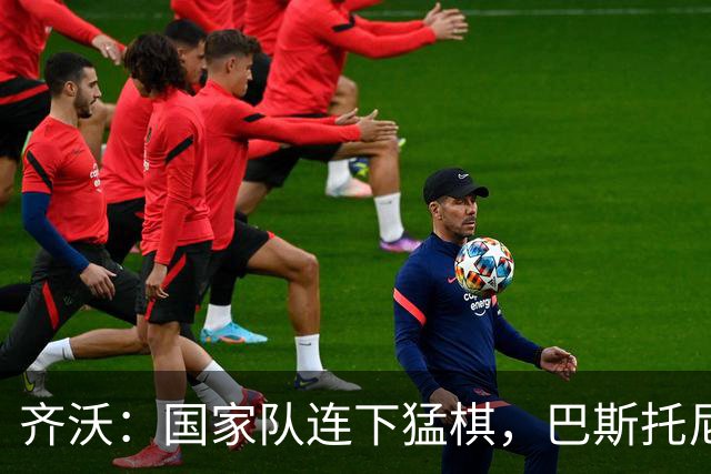齐沃：国家队连下猛棋，巴斯托尼乐开怀，迪乌夫要感谢自己